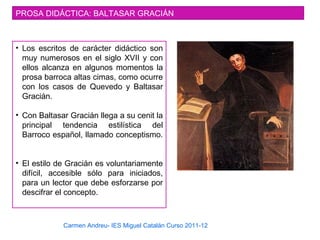Carmen Andreu- IES Miguel Catalán Curso 2011-12
PROSA DIDÁCTICA: BALTASAR GRACIÁN
• Los escritos de carácter didáctico son
muy numerosos en el siglo XVII y con
ellos alcanza en algunos momentos la
prosa barroca altas cimas, como ocurre
con los casos de Quevedo y Baltasar
Gracián.
• Con Baltasar Gracián llega a su cenit la
principal tendencia estilística del
Barroco español, llamado conceptismo.
• El estilo de Gracián es voluntariamente
difícil, accesible sólo para iniciados,
para un lector que debe esforzarse por
descifrar el concepto.
 