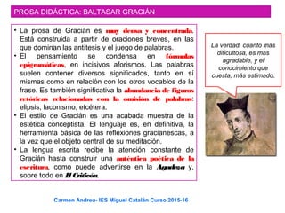 PROSA DIDÁCTICA: BALTASAR GRACIÁN
• La prosa de Gracián es muy densa y concentrada.
Está construida a partir de oraciones breves, en las
que dominan las antítesis y el juego de palabras.
• El pensamiento se condensa en fórmulas
epigramáticas, en incisivos aforismos. Las palabras
suelen contener diversos significados, tanto en sí
mismas como en relación con los otros vocablos de la
frase. Es también significativa la abundancia de figuras
retóricas relacionadas con la omisión de palabras:
elipsis, laconismo, etcétera.
• El estilo de Gracián es una acabada muestra de la
estética conceptista. El lenguaje es, en definitiva, la
herramienta básica de las reflexiones gracianescas, a
la vez que el objeto central de su meditación.
• La lengua escrita recibe la atención constante de
Gracián hasta construir una auténtica poética de la
escritura, como puede advertirse en la Agudeza y,
sobre todo en El Criticón.
La verdad, cuanto más
dificultosa, es más
agradable, y el
conocimiento que
cuesta, más estimado.
Carmen Andreu- IES Miguel Catalán Curso 2015-16
 