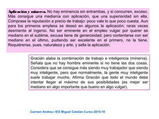 Aplicación y minerva. No hay eminencia sin entrambas, y si concurren, exceso.
Más consigue una medianía con aplicación, que una superioridad sin ella.
Cómprase la reputación a precio de trabajo: poco vale lo que poco cuesta. Aun
para los primeros empleos se deseó en algunos la aplicación; raras veces
desmiente al ingenio. No ser eminente en el empleo vulgar por querer se
mediano en el sublime, excusa tiene de generosidad; pero contentarse con ser
mediano en el último, pudiendo ser excelente en el primero, no la tiene.
Requiérense, pues, naturaleza y arte, y sella la aplicación.
Gracián alaba la combinación de trabajo e inteligencia (minerva).
Señala que no hay hombre eminente si no tiene las dos cosas.
Considera que se consigue más siendo muy trabajador que siendo
muy inteligente, pero que normalmente, la gente muy inteligente
suele trabajar mucho. Afirma Gracián que todo el mundo debe
intentar llegar al máximo de sus posibilidades (es mejor ser
mediano en algo importante que bueno en algo vulgar).
Carmen Andreu- IES Miguel Catalán Curso 2015-16
 
