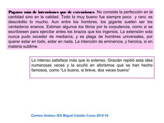 Pagarse más de intensiones que de extensiones. No consiste la perfección en la
cantidad sino en la calidad. Todo lo muy bueno fue siempre poco y raro; es
descrédito lo mucho. Aun entre los hombres, los gigante suelen ser los
verdaderos enanos. Estiman algunos los libros por la corpulencia, como si se
escribiesen para ejercitar antes los brazos que los ingenios. La extensión sola
nunca pudo exceder de medianía, y es plaga de hombres universales, por
querer estar en todo, estar en nada. La intención da eminencia, y heroica, si en
materia sublime.
Lo intenso satisface más que lo extenso. Gracián repitió esta idea
numerosas veces y la acuñó en aforismos que se han hecho
famosos, como “Lo bueno, si breve, dos veces bueno”
Carmen Andreu- IES Miguel Catalán Curso 2015-16
 