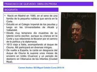 FRANCISCO DE QUEVEDO: OBRA EN PROSA
BIOGRAFÍA
• Nació en Madrid en 1580, en el seno de una
familia de la pequeña nobleza que servía en la
Corte.
• Estudió en el Colegio Imperial de los jesuitas y
luego en las Universidades de Alcalá y
Valladolid.
• Desde muy temprano dio muestras de su
talento como escritor, aunque su crianza en la
Corte y sus relaciones le llevaron por el camino
de la política y la diplomacia.
• 1613 viaja a Italia, acompañando al duque de
Osuna. Allí participará en diversas intrigas.
• De vuelta a España, la caída en desgracia del
duque de Osuna le supone unos meses de
encierro en Uclés (Cuenca) y un periodo de
destierro en Villanueva de los Infantes (Ciudad
Real).
Carmen Andreu- IES Miguel Catalán Curso 2015-16
 
