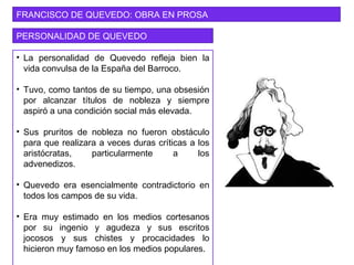 FRANCISCO DE QUEVEDO: OBRA EN PROSA
PERSONALIDAD DE QUEVEDO
• La personalidad de Quevedo refleja bien la
vida convulsa de la España del Barroco.
• Tuvo, como tantos de su tiempo, una obsesión
por alcanzar títulos de nobleza y siempre
aspiró a una condición social más elevada.
• Sus pruritos de nobleza no fueron obstáculo
para que realizara a veces duras críticas a los
aristócratas, particularmente a los
advenedizos.
• Quevedo era esencialmente contradictorio en
todos los campos de su vida.
• Era muy estimado en los medios cortesanos
por su ingenio y agudeza y sus escritos
jocosos y sus chistes y procacidades lo
hicieron muy famoso en los medios populares.
 