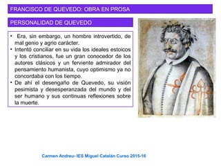 FRANCISCO DE QUEVEDO: OBRA EN PROSA
PERSONALIDAD DE QUEVEDO
• Era, sin embargo, un hombre introvertido, de
mal genio y agrio carácter.
• Intentó conciliar en su vida los ideales estoicos
y los cristianos, fue un gran conocedor de los
autores clásicos y un ferviente admirador del
pensamiento humanista, cuyo optimismo ya no
concordaba con los tiempo.
• De ahí el desengaño de Quevedo, su visión
pesimista y desesperanzada del mundo y del
ser humano y sus continuas reflexiones sobre
la muerte.
Carmen Andreu- IES Miguel Catalán Curso 2015-16
 