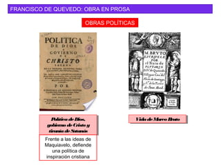 FRANCISCO DE QUEVEDO: OBRA EN PROSA
OBRAS POLÍTICAS
PolíticadeDios,
gobiernodeCristo y
tiraníadeSatanás
PolíticadeDios,
gobierno deCristoy
tiraníadeSatanás
Frente a las ideas de
Maquiavelo, defiende
una política de
inspiración cristiana
VidadeMarcoBrutoVidadeMarco Bruto
 