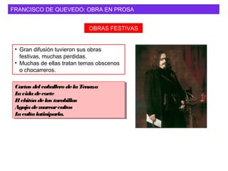 FRANCISCO DE QUEVEDO: OBRA EN PROSA
OBRAS FESTIVAS
• Gran difusión tuvieron sus obras
festivas, muchas perdidas.
• Muchas de ellas tratan temas obscenos
o chocarreros.
Cartas del caballero delaTenaza
Lavidadecorte
El chitóndelas tarabillas
Agujademarearcultos
Lacultalatiniparla.
Cartas del caballero delaTenaza
Lavidadecorte
El chitóndelas tarabillas
Agujademarearcultos
Lacultalatiniparla.
 