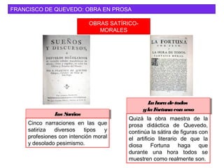 FRANCISCO DE QUEVEDO: OBRA EN PROSA
OBRAS SATÍRICO-
MORALES
Lahoradetodos
ylaFortunaconseso
Lahoradetodos
ylaFortunaconseso
Quizá la obra maestra de la
prosa didáctica de Quevedo,
continúa la sátira de figuras con
el artificio literario de que la
diosa Fortuna haga que
durante una hora todos se
muestren como realmente son.
Los SueñosLos Sueños
Cinco narraciones en las que
satiriza diversos tipos y
profesiones con intención moral
y desolado pesimismo.
 
