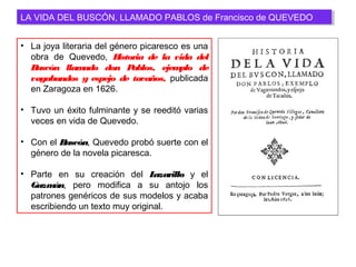 LA VIDA DEL BUSCÓN, LLAMADO PABLOS de Francisco de QUEVEDOLA VIDA DEL BUSCÓN, LLAMADO PABLOS de Francisco de QUEVEDO
• La joya literaria del género picaresco es una
obra de Quevedo, Historia de la vida del
Buscón llamado don Pablos, ejemplo de
vagabundos y espejo de tacaños, publicada
en Zaragoza en 1626.
• Tuvo un éxito fulminante y se reeditó varias
veces en vida de Quevedo.
• Con el Buscón, Quevedo probó suerte con el
género de la novela picaresca.
• Parte en su creación del Lazarillo y el
Guzmán, pero modifica a su antojo los
patrones genéricos de sus modelos y acaba
escribiendo un texto muy original.
 