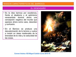 RASGOS CARACTERÍSTICOS DEL BARROCO
EL DESENGAÑO
• Es la idea barroca por excelencia,
frente al idealismo y al optimismo
renacentista domina ahora una
concepción negativa del mundo que
aparece ahora como caos, desorden
y confusión.
• En el Barroco se produce una
desvalorización de lo terreno y vuelve
a insistir en ideas medievales de la
brevedad de la vida y la caducidad de
las cosas.
Carmen Andreu- IES Miguel Catalán Curso 2015-16
 
