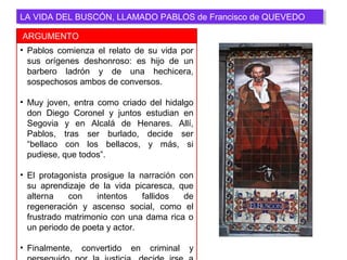 • Pablos comienza el relato de su vida por
sus orígenes deshonroso: es hijo de un
barbero ladrón y de una hechicera,
sospechosos ambos de conversos.
• Muy joven, entra como criado del hidalgo
don Diego Coronel y juntos estudian en
Segovia y en Alcalá de Henares. Allí,
Pablos, tras ser burlado, decide ser
“bellaco con los bellacos, y más, si
pudiese, que todos”.
• El protagonista prosigue la narración con
su aprendizaje de la vida picaresca, que
alterna con intentos fallidos de
regeneración y ascenso social, como el
frustrado matrimonio con una dama rica o
un periodo de poeta y actor.
• Finalmente, convertido en criminal y
ARGUMENTO
LA VIDA DEL BUSCÓN, LLAMADO PABLOS de Francisco de QUEVEDOLA VIDA DEL BUSCÓN, LLAMADO PABLOS de Francisco de QUEVEDO
 