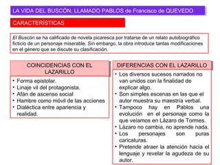 CARACTERÍSTICAS
LA VIDA DEL BUSCÓN, LLAMADO PABLOS de Francisco de QUEVEDOLA VIDA DEL BUSCÓN, LLAMADO PABLOS de Francisco de QUEVEDO
El Buscón se ha calificado de novela picaresca por tratarse de un relato autobiográfico
ficticio de un personaje miserable. Sin embargo, la obra introduce tantas modificaciones
en el género que se discute su clasificación.
COINCIDENCIAS CON EL
LAZARILLO
COINCIDENCIAS CON EL
LAZARILLO
• Forma epistolar.
• Linaje vil del protagonista.
• Afán de ascenso social
• Hambre como móvil de las acciones
• Dialéctica entre apariencia y
realidad.
DIFERENCIAS CON EL LAZARILLODIFERENCIAS CON EL LAZARILLO
• Los diversos sucesos narrados no
van unidos con la finalidad de
explicar algo.
• Son simples escenas en las que el
autor muestra su maestría verbal.
• Tampoco hay en Pablos una
evolución en el personaje como la
que veíamos en Lázaro de Tormes.
• Lázaro no cambia, no aprende nada.
• Los personajes son puras
caricaturas.
• Pretende atraer la atención hacia el
lenguaje y revelar la agudeza de su
autor.
 