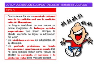 ESTILO
LA VIDA DEL BUSCÓN, LLAMADO PABLOS de Francisco de QUEVEDOLA VIDA DEL BUSCÓN, LLAMADO PABLOS de Francisco de QUEVEDO
• Quevedo resulta ser la síntesis de toda una
veta de la tradición oral con la tradición
culta del Humanismo.
• La lengua castellana en sus manos es
fuente inagotable de hallazgos verbales
sorprendentes que tienen siempre la
abierta intención de lograr la admiración
del lector.
• Su esteticismo extremo es indisociable de
su ideología.
• Su profundo pesimismo, su honda
desesperanza y amargura en un mundo que
no tiene remedio hallan como válvula de
escape la carcajada, el sarcasmo y la
pirotecnia verbal de la más alta calidad.
 
