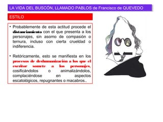 ESTILO
LA VIDA DEL BUSCÓN, LLAMADO PABLOS de Francisco de QUEVEDOLA VIDA DEL BUSCÓN, LLAMADO PABLOS de Francisco de QUEVEDO
• Probablemente de esta actitud procede el
distanciamiento con el que presenta a los
personajes, sin asomo de compasión o
ternura, incluso con cierta crueldad o
indiferencia.
• Retóricamente, esto se manifiesta en los
procesos de deshumanización a los que el
escritor somete a los personajes,
cosificándolos o animalizándolos,
complaciéndose en aspectos
escatológicos, repugnantes o macabros..
 