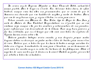 Yo , se ño r, so y de Se g o via. Mi padre se llam ó Cle m e nte Pablo , natural de l
m ism o pue blo ; Dio s le te ng a e n e l cie lo . Fue , tal co m o to do s dice n, de o ficio
barbe ro ; aunq ue e ran tan alto s sus pe nsam ie nto s, q ue se co rría de q ue le
llam ase n así; dicie ndo q ue e ra tundido r de m e jillas y sastre de barbas. Dice n
q ue e ra de m uy bue na ce pa, y, se g ún é lbe bía, e s co sa para cre e r.
Estuvo casado co n Aldo nza de San Pe dro , hija de Die g o de San Juan y
nie ta de André s de San Cristó bal. So spe chábase e n e l pue blo q ue no e ra
cristiana vie ja, aunq ue e lla, po r lo s no m bre s y so bre no m bre s de sus pasado s,
q uiso e sfo rzar q ue e ra de sce ndie nte de la le tanía. Tuvo m uy bue n pare ce r, y
fue tan ce le brada, q ue e n e l tie m po q ue e lla vivió casi to do s lo s co ple ro s de
España hacían co sas so bre e lla.
Pade ció g rande s trabajo s re cié n casada, y aun de spué s po rq ue m alas
le ng uas daban e n de cir q ue m i padre m e tía e l do s de basto s para sacar e l as
de o ro s. Pro bó se q ue , a to do s lo s q ue le s hacía la barba a navaja, m ie ntras le s
daba co n e l ag ua, le vantándo le s la cara para e l lavato rio , un m i he rm anico de
sie te año s le s sacaba m uy a su salvo lo s tué tano s de las faldriq ue ras. Murió e l
ang e lico de uno s azo te s q ue le die ro n e n la cárce l. Sintió lo m i padre , po r se r tal
q ue ro baba a to do s las vo luntade s.
Carmen Andreu- IES Miguel Catalán Curso 2015-16
 