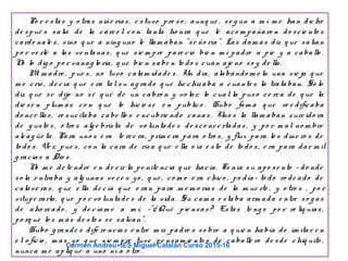 Po r e stas y o tras niñe rías, e stuvo pre so ; aunq ue , se g ún a m í m e han dicho
de spué s salió de la cárce l co n tanta ho nra q ue le aco m pañaro n do scie nto s
carde nale s, sino q ue a ning uno le llam aban "se ño ría". Las dam as diz q ue salían
po r ve rle a las ve ntanas, q ue sie m pre pare ció bie n m i padre a pie y a caballo .
No lo dig o po r vanag lo ria, q ue bie n sabe n to do s cuán aje no so y de lla.
Mi m adre , pue s, no tuvo calam idade s. Un día, alabándo m e la una vie ja q ue
m e crió , de cía q ue e ra tal su ag rado q ue he chizaba a cuanto s la trataban. Só lo
diz q ue se dijo no sé q ué de un cabró n y vo lar, lo cual la puso ce rca de q ue la
die se n plum as co n q ue lo hicie se e n público . Hubo fam a q ue re e dificaba
do nce llas, re sucitaba cabe llo s e ncubrie ndo canas. Uno s la llam aban zurcido ra
de g usto s, o tro s alg e brista de vo luntade s de sco nce rtadas, y po r m al no m bre
alcag üe ta. Para uno s e ra te rce ra, prim e ra para o tro s, y flux para lo s dine ro s de
to do s. Ve r, pue s, co n la cara de risa q ue e lla o ía e sto de to do s, e ra para dar m il
g racias a Dio s.
No m e de te ndré e n de cir la pe nite ncia q ue hacía. Te nía su apo se nto – do nde
so la e ntraba y alg unas ve ce s yo , q ue , co m o e ra chico , po día- to do ro de ado de
calave ras, q ue e lla de cía q ue e ran para m e m o rias de la m ue rte , y o tro s , po r
vitupe rarla, q ue po r vo luntade s de la vida. Su cam a e staba arm ada e ntre so g as
de aho rcado , y de cíam e a m í: -”¿ Qué pie nsas? Estas te ng o po r re liq uias,
po rq ue lo s m ás de sto s se salvan”.
Hubo g rande s dife re ncias e ntre m is padre s so bre a q uié n había de im itar e n
e l o ficio , m as yo q ue sie m pre tuve pe nsam ie nto s de caballe ro de sde chiq uito ,
nunca m e apliq ué a uno ni a o tro .
Carmen Andreu- IES Miguel Catalán Curso 2015-16
 