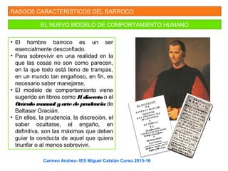 RASGOS CARACTERÍSTICOS DEL BARROCO
EL NUEVO MODELO DE COMPORTAMIENTO HUMANO
• El hombre barroco es un ser
esencialmente desconfiado.
• Para sobrevivir en una realidad en la
que las cosas no son como parecen,
en la que todo está lleno de trampas,
en un mundo tan engañoso, en fin, es
necesario saber manejarse.
• El modelo de comportamiento viene
sugerido en libros como El discreto o el
Oráculo manual yarte de prudencia de
Baltasar Gracián.
• En ellos, la prudencia, la discreción, el
saber ocultarse, el engaño, en
definitiva, son las máximas que deben
guiar la conducta de aquel que quiera
triunfar o al menos sobrevivir.
Carmen Andreu- IES Miguel Catalán Curso 2015-16
 