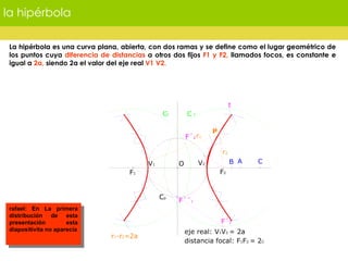 la hipérbola La hipérbola es una curva plana, abierta, con dos ramas y se define como el lugar geométrico de los puntos cuya  diferencia de distancias  a otros dos fijos  F1 y F2,  llamados focos, es constante e igual a  2a,  siendo 2a el valor del eje real  V1 V2. rafael: En La primera distribución de esta presentación esta diapositivita no aparecía 