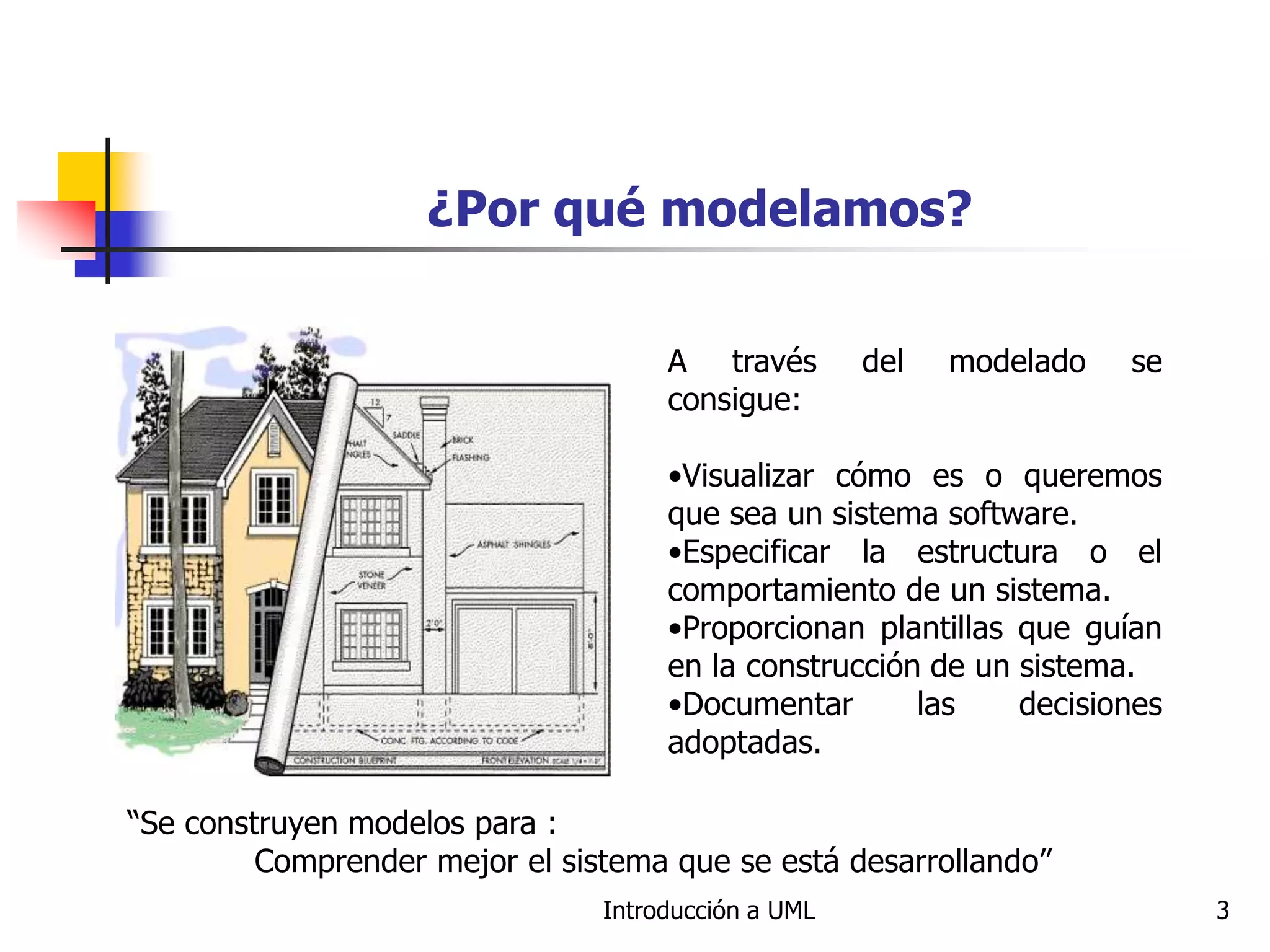 Introducción a UML 3
¿Por qué modelamos?
A través del modelado se
consigue:
•Visualizar cómo es o queremos
que sea un sistema software.
•Especificar la estructura o el
comportamiento de un sistema.
•Proporcionan plantillas que guían
en la construcción de un sistema.
•Documentar las decisiones
adoptadas.
“Se construyen modelos para :
Comprender mejor el sistema que se está desarrollando”
 