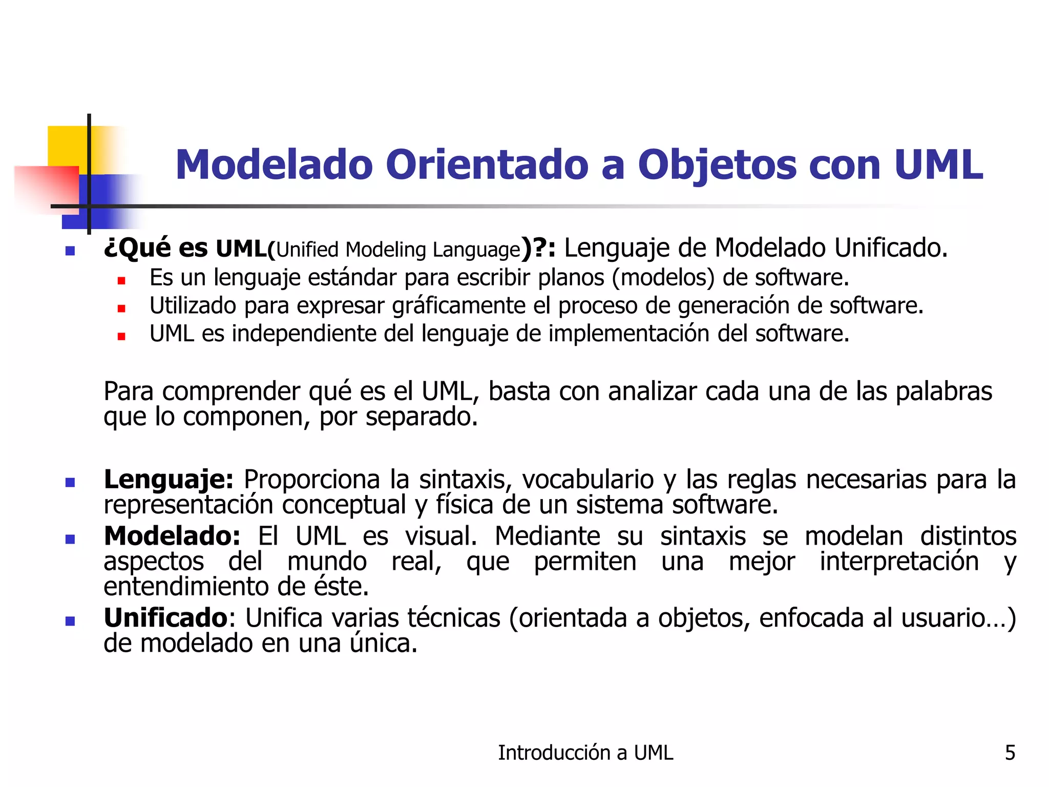Introducción a UML 5
Modelado Orientado a Objetos con UML
 ¿Qué es UML(Unified Modeling Language)?: Lenguaje de Modelado Unificado.
 Es un lenguaje estándar para escribir planos (modelos) de software.
 Utilizado para expresar gráficamente el proceso de generación de software.
 UML es independiente del lenguaje de implementación del software.
Para comprender qué es el UML, basta con analizar cada una de las palabras
que lo componen, por separado.
 Lenguaje: Proporciona la sintaxis, vocabulario y las reglas necesarias para la
representación conceptual y física de un sistema software.
 Modelado: El UML es visual. Mediante su sintaxis se modelan distintos
aspectos del mundo real, que permiten una mejor interpretación y
entendimiento de éste.
 Unificado: Unifica varias técnicas (orientada a objetos, enfocada al usuario…)
de modelado en una única.
 