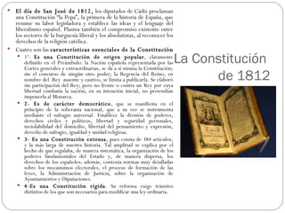 La Constitución  de 1812 El día de San José de 1812,  los diputados de Cádiz proclaman una Constitución “la Pepa”, la primera de la historia de España, que resume su labor legisladora y establece las ideas y el lenguaje del liberalismo español. Plasma también el compromiso existente entre los sectores de la burguesía liberal y los absolutistas, al reconocer los derechos de la religión católica. Cuatro son las  características esenciales de la Constitución  1º-  Es una Constitución de origen popular , claramente definido en el Preámbulo: la Nación española representada por las Cortes generales y extraordinarias, se da a sí misma la Constitución; sin el concurso de ningún otro poder; la Regencia del Reino, en nombre del  Rey  ausente y cautivo, se limita a publicarla. Se elaboró sin participación del Rey; pero no frente o contra un Rey por cuya libertad combatía la nación; en su intención inicial, no pretendían imponerla al Monarca.  2- Es de carácter democrático , que se manifiesta en el principio de la soberanía nacional, que a su vez se instrumenta mediante el sufragio universal. Establece la división de poderes, derechos civiles y políticos, libertad y seguridad personales, inviolabilidad del domicilio, libertad del pensamiento y expresión, derecho de sufragio, igualdad y unidad religiosa. 3- Es una Constitución extensa , pues consta de 384 artículos, y la más larga de nuestra historia. Tal amplitud se explica por el hecho de que regulaba, de manera sistemática, la organización de los poderes fundamentales del Estado y, de manera dispersa, los derechos de los españoles; además, contenía normas muy detalladas sobre los mecanismos electorales, el proceso de formación de las leyes, la Administración de Justicia, sobre la organización de Ayuntamientos y Diputaciones.  4-Es una Constitución rígida . Su reforma exige trámites distintos de los que son necesarios para modificar una ley ordinaria.  