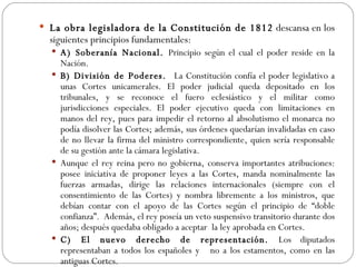 La obra legisladora de la Constitución de 1812  descansa en los siguientes  principios fundamentales: A) Soberanía Nacional.  Principio según el cual el poder reside en la Nación. B) División de Poderes.  La Constitución confía el poder legislativo a unas Cortes unicamerales. El poder judicial queda depositado en los tribunales, y se reconoce el fuero eclesiástico y el militar como jurisdicciones especiales. El poder ejecutivo queda con limitaciones en manos del rey, pues para impedir el retorno al absolutismo el monarca no podía disolver las Cortes; además, sus órdenes quedarían invalidadas en caso de no llevar la firma del ministro correspondiente, quien sería responsable de su gestión ante la cámara legislativa. Aunque el rey reina pero no gobierna, conserva importantes atribuciones: posee iniciativa de proponer leyes a las Cortes, manda nominalmente las fuerzas armadas, dirige las relaciones internacionales (siempre con el consentimiento de las Cortes) y nombra libremente a los ministros, que debían contar con el apoyo de las Cortes según el principio de “doble confianza”.  Además, el rey poseía un veto suspensivo transitorio durante dos años; después quedaba obligado a aceptar  la ley aprobada en Cortes. C) El nuevo derecho de representación.  Los diputados representaban a todos los españoles y  no a los estamentos, como en las antiguas Cortes. 
