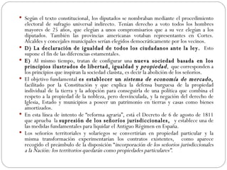 Según el texto constitucional, los diputados se nombraban mediante el procedimiento electoral de sufragio universal indirecto. Tenían derecho a voto todos los hombres mayores de 25 años, que elegían a unos compromisarios que a su vez elegían a los diputados. También las provincias americanas votaban representantes en Cortes. Alcaldes y concejales municipales serían elegidos democráticamente por los vecinos.  D) La declaración de igualdad de todos los ciudadanos ante la ley.  Esto supone el fin de las diferencias estamentales. E)  Al mismo tiempo, tratan de configurar una  nueva sociedad basada en los principios ilustrados de   libertad, igualdad y  propiedad ,  que corresponden a los principios que inspiran la sociedad clasista, es decir la abolición de los señoríos.  El objetivo fundamental  es establecer un  sistema de economía de mercado ,  facilitado por la Constitución y que explica la defensa burguesa de la propiedad individual de la tierra y la adopción para conseguirla de una política que combina el respeto a la propiedad de la nobleza, pero desvinculada, y la negación del derecho de Iglesia, Estado y municipios a poseer un patrimonio en tierras y casas como bienes amortizados.  En esta línea de intento de “reforma agraria”, está el Decreto de 6 de agosto de 1811 que aprueba  la  supresión de los señoríos jurisdiccionales,  y establece una de las medidas fundamentales para liquidar el Antiguo Régimen en España.  Los señoríos territoriales y solariegos se convertirían en propiedad particular y la misma transformación experimentarían los contratos existentes,  como aparece recogido el preámbulo de la disposición “ incorporación de los señoríos jurisdiccionales a la Nación: los territorios quedarán como propiedades particulares”. 