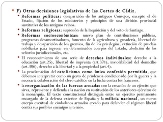 F) Otras decisiones legislativas de las Cortes de Cádiz. Reformas políticas:  desaparición de los antiguos Consejos, excepto el de Estado, fijación de los ministerios y principios de una división provincial sustitutiva de los antiguos reinos. Reformas religiosas:  supresión de la Inquisición y del voto de Santiago. Reformas socioeconómicas:  nuevo plan de contribuciones públicas, programas desamortizadores, fomento de la agricultura y ganadería, libertad de trabajo y desaparición de los gremios, fin de los privilegios, extinción de pruebas nobiliarias para ingresar en determinados cuerpos del Estado, abolición de los señoríos jurisdiccionales, etc. El reconocimiento de una serie de  derechos individuales:  derecho a la educación (art.25), libertad de imprenta (art.371), inviolabilidad del domicilio (art.306), derecho a la libertad y a la propiedad (art.4). La proclamación del  catolicismo como única confesión permitida , que debemos interpretar como un gesto de prudencia condicionado por la guerra y la necesaria colaboración del clero católico en la lucha contra los franceses. la  reorganización de las fuerzas armadas  con la creación de un ejército que sirva, represente y defienda a la nación en sustitución de los anteriores ejércitos de la monarquía. El texto constitucional distinguía entre un ejército permanente encargado de la defensa exterior de España y la  milicia nacional , un nuevo cuerpo eventual de ciudadanos armados creado para defender el régimen liberal contra sus posibles enemigos internos. 