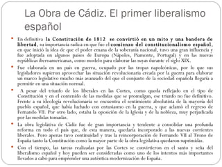 La Obra de Cádiz. El primer liberalismo español En definitiva  la Constitución de 1812  se convirtió en un mito y una bandera de libertad , su importancia radica en que fue el  comienzo del constitucionalismo español , en que inició la idea de que el poder emana de la soberanía nacional, tuvo una gran influencia y fue adoptada en algunos países de Europa (Nápoles, Piamonte, Portugal) y en las nuevas repúblicas iberoamericanas, como modelo para elaborar las suyas durante el siglo XIX. Fue elaborada en un país en guerra, ocupado por las tropas napoleónicas, por lo que sus legisladores supieron aprovechar las situación revolucionaria creada por la guerra para elaborar un marco legislativo mucho más avanzado del que el conjunto de la sociedad española llegaría a permitir en una situación normal. A pesar del triunfo de los liberales en las Cortes, como queda reflejado en el tipo de Constitución y en el contenido de las medidas que se promulgan, ese triunfo no fue definitivo. Frente a su ideología revolucionaria se encuentra el sentimiento absolutista de la mayoría del pueblo español, que había luchado con entusiasmo en la guerra, y que aclamó el regreso de Fernando VII. Por otro lado, estaba la oposición de la Iglesia y de la nobleza, muy perjudicada por las medidas tomadas.  La obra legislativa de Cádiz fue de gran importancia y tendente a consolidar una profunda reforma en todo el país que, de esta manera, quedaría incorporado a las nuevas corrientes liberales. Pero apenas tuvo continuidad y tras la reincorporación de Fernando VII al Trono de España tanto la Constitución como la mayor parte de la obra legislativa quedaron suprimidas. Con el tiempo, las tareas realizadas por las Cortes se convirtieron en el santo y seña del liberalismo español y hoy pueden ser consideradas como uno de los intentos más importantes llevados a cabo para emprender una auténtica modernización de España. 