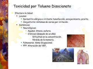 Toxicidad por Tolueno Disocianato
 Efectos a la Salud:
 Locales:
 Dermatitis alérgica o irritante tumefacción, enrojeci...