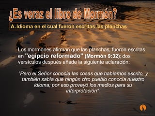 ¿Es veraz el libro de Mormón? Idioma en el cual fueron escritas las planchas Los mormones afirman que las planchas, fueron escritas en  "egipcio reformado"  (Mormón 9:32) ; dos versículos después añade la siguiente aclaración:  "Pero el Señor conocía las cosas que habíamos escrito, y también sabía que ningún otro pueblo conocía nuestro idioma; por eso proveyó los medios para su interpretación". 