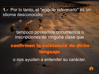 tampoco poseemos documentos o inscripciones de ninguna clase que  confirmen la existencia de dicho lenguaje   o nos ayuden a entender su carácter.   1.-   Por lo tanto, el "egipcio reformado" es un idioma desconocido ;  