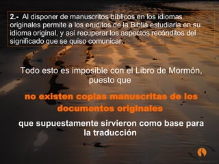    Todo esto es imposible con el Libro de Mormón, puesto que  no existen copias manuscritas de los documentos originales   que supuestamente sirvieron como base para la traducción   2.-   Al disponer de manuscritos bíblicos en los idiomas originales permite a los eruditos de la Biblia estudiarla en su idioma original, y así recuperar los aspectos recónditos del significado que se quiso comunicar. 