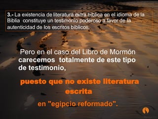 Pero en el caso del Libro de Mormón  carecemos  totalmente de este tipo de testimonio,  puesto que no existe literatura escrita   en "egipcio reformado".     3.-  La existencia de literatura extra bíblica en el idioma de la Biblia  constituye un testimonio poderoso a favor de la autenticidad de los escritos bíblicos.   
