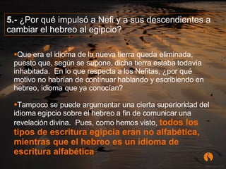 5.-  ¿Por qué impulsó a Nefi y a sus descendientes a cambiar el hebreo al egipcio?   Que era el idioma de la nueva tierra queda eliminada, puesto que, según se supone, dicha tierra estaba todavía inhabitada.  En lo que respecta a los Nefitas, ¿por qué motivo no habrían de continuar hablando y escribiendo en hebreo, idioma que ya conocían?  Tampoco se puede argumentar una cierta superioridad del idioma egipcio sobre el hebreo a fin de comunicar una revelación divina.  Pues, como hemos visto,   todos los tipos de escritura egipcia eran no alfabética, mientras que el hebreo es un idioma de escritura alfabética .  