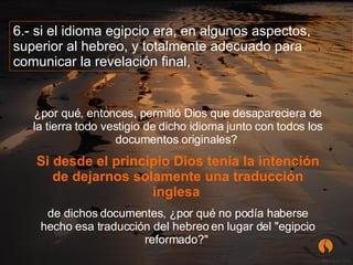 ¿por qué, entonces, permitió Dios que desapareciera de la tierra todo vestigio de dicho idioma junto con todos los documentos originales?  Si desde el principio Dios tenía la intención de dejarnos solamente una traducción inglesa   de dichos documentes, ¿por qué no podía haberse hecho esa traducción del hebreo en lugar del "egipcio reformado?"  6.- si el idioma egipcio era, en algunos aspectos, superior al hebreo, y totalmente adecuado para comunicar la revelación final,  