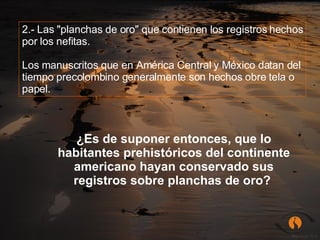 2.- Las "planchas de oro" que contienen los registros hechos por los nefitas. Los manuscritos que en América Central y México datan del tiempo precolombino generalmente son hechos obre tela o papel.  ¿Es de suponer entonces, que lo habitantes prehistóricos del continente americano hayan conservado sus registros sobre planchas de oro?   