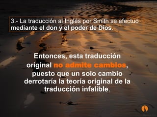 3.- La traducción al Inglés por Smith se efectuó  mediante el don y el poder de Dios .  Entonces, esta traducción original  no admite cambios , puesto que un solo cambio derrotaría la teoría original de la traducción infalible . 