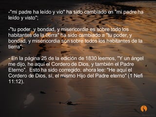 "mi padre ha leído y vio" ha sido cambiado en "mi padre ha leído y visto";  "tu poder, y bondad, y misericordia es sobre todo los habitantes de la tierra" ha sido cambiado a "tu poder, y bondad, y misericordia son sobre todos los habitantes de la tierra";  En la página 25 de la edición de 1830 leemos, "Y un ángel me dijo, he aquí el Cordero de Dios, y también el Padre Eterno".  Esto ha sido corregido, ahora lee: "He aquí el Cordero de Dios, sí, el mismo Hijo del Padre eterno" (1 Nefi 11:12).  