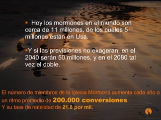 Hoy los mormones en el mundo son cerca de 11 millones, de los cuales 5 millones están en Usa. Y si las previsiones no exageran, en el 2040 serán 50 millones, y en el 2080 tal vez el doble. El número de miembros de la iglesia Mormona aumenta cada año a un ritmo promedio de  200.000 conversiones ,  Y su tasa de natalidad de  21.8 por mil. 