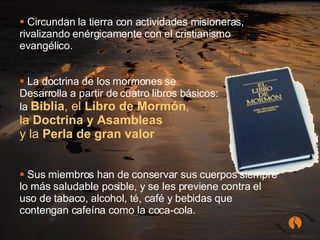 Circundan la tierra con actividades misioneras, rivalizando enérgicamente con el cristianismo evangélico. La doctrina de los mormones se  Desarrolla a partir de cuatro libros básicos:  la  Biblia , el  Libro de Mormón ,  la  Doctrina y Asambleas  y la  Perla de gran valor Sus miembros han de conservar sus cuerpos siempre lo más saludable posible, y se les previene contra el uso de tabaco, alcohol, té, café y bebidas que contengan cafeína como la coca-cola.   