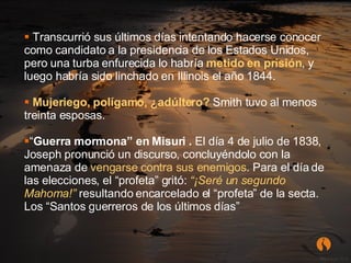 Transcurrió sus últimos días intentando hacerse conocer como candidato a la presidencia de los Estados Unidos, pero una turba enfurecida lo habría  metido en prisión , y luego habría sido linchado en Illinois el año 1844. Mujeriego, polígamo, ¿adúltero?   Smith tuvo al menos treinta esposas. “ Guerra mormona” en Misuri .  El día 4 de julio de 1838, Joseph pronunció un discurso, concluyéndolo con la amenaza de  vengarse contra sus enemigos . Para el día de las elecciones, el “profeta” gritó:  “¡Seré un segundo Mahoma!”   resultando encarcelado el “profeta” de la secta. Los “Santos guerreros de los últimos días” 
