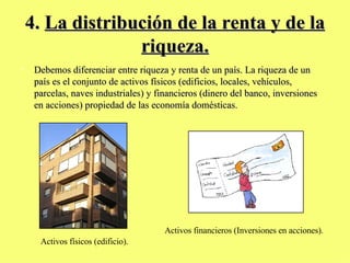 4.  La distribución de la renta y de la riqueza. Debemos diferenciar entre riqueza y renta de un país. La riqueza de un  país es el conjunto de activos físicos (edificios, locales, vehículos, parcelas, naves industriales) y financieros (dinero del banco, inversiones en acciones) propiedad de las economía domésticas. Activos físicos (edificio). Activos financieros (Inversiones en acciones). 