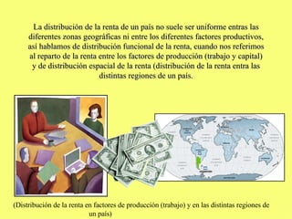 La distribución de la renta de un país no suele ser uniforme entras las diferentes zonas geográficas ni entre los diferentes factores productivos, así hablamos de distribución funcional de la renta, cuando nos referimos al reparto de la renta entre los factores de producción (trabajo y capital) y de distribución espacial de la renta (distribución de la renta entra las distintas regiones de un país. (Distribución de la renta en factores de producción (trabajo) y en las distintas regiones de  un país) 