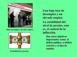 Una baja tasa de desempleo y un elevado empleo. La estabilidad del nivel de precios, esto es, el control de la inflacción. Hay otros objetivos importantes como: el déficit público, el déficit exterior y el tipo de cambio. Bajo desempleo, elevado empleo. Estabilidad de precios. 