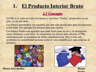 El Producto Interior Bruto 2.1 Concepto El PIB es el valor de todos los bienes y servicios “finales” producidos en un país, en un año dado. Los bienes intermedios son aquellos que han sido producidos para incorporarse a otro bien. Por ejemplo los botones para una camisa Los bienes finales son aquellos que están listos para su uso y se incorporan como elemento a otro bien. Si sumásemos los bienes para calcular el PIB, estaríamos ante un problema de doble contabilización. Para evitar este problema, la contabilidad nacional suma el valor añadido por cada empresa al producir. Bienes intermedios Bienes finales 
