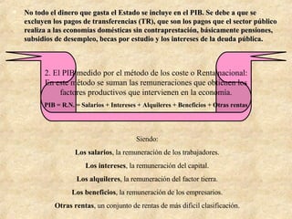 No todo el dinero que gasta el Estado se incluye en el PIB. Se debe a que se excluyen los pagos de transferencias (TR), que son los pagos que el sector público realiza a las economías domésticas sin contraprestación, básicamente pensiones, subsidios de desempleo, becas por estudio y los intereses de la deuda pública. 2. El PIB medido por el método de los coste o Renta nacional: En este método se suman las remuneraciones que obtienen los factores productivos que intervienen en la economía. PIB = R.N. = Salarios + Intereses + Alquileres + Beneficios + Otras rentas Siendo: Los salarios , la remuneración de los trabajadores. Los intereses , la remuneración del capital. Los alquileres , la remuneración del factor tierra. Los beneficios , la remuneración de los empresarios. Otras rentas , un conjunto de rentas de más dificil clasificación. 