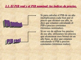 2.3. El PIB real y el PIB nominal: los índices de precios. Si para calcular el PIB de un año multiplicamos cada bien por el precio que alcanzó ese año, se dice que estamos calculando el PIB a precios corrientes (términos nominales). Si en vez de utilizar los precios de ese año, utilizamos los precios que alcanzaron esos bienes en un año base, se dice que estamos calculando el PIB a precios constantes (términos reales). PIB real PIB nominal 