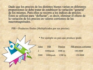 Dado que los precios de los distintos bienes varían en diferentes proporciones se debe tratar de establecer la variación “general” de los mismos. Para ellos se recorre a los índices de precios. Éstos se utilizan para “deflactar”, es decir, eliminar el efecto de la variación de los precios en valores corrientes de las macromagnitudes. PIB = Productos finales (Multiplicados por sus precios)   * Por ejemplo un país que produce ipods: Años   PIB   Precios   PIB precios corrientes 1000ipods  100€/ip  100.000€ 2008  1000ipods  120€/ip  120.000€ 