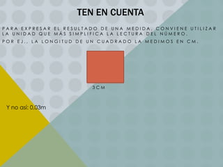 TEN EN CUENTA
PARA EXPRESAR EL RESULTADO DE UNA MEDIDA, CONVIENE UTILIZAR
LA UNIDAD QUE MÁS SIMPLIFICA LA LECTURA DEL NÚMERO.
POR EJ., LA LONGITUD DE UN CUADRADO LA MEDIMOS EN CM.

3CM

Y no así: 0,03m

 