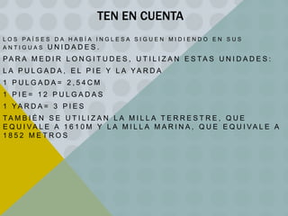 TEN EN CUENTA
L O S PA Í S E S D A H A B Í A I N G L E S A S I G U E N M I D I E N D O E N S U S
ANTIGUAS UNIDADES.

PA R A M E D I R L O N G I T U D E S , U T I L I Z A N E S TA S U N I D A D E S :

L A P U L G A D A , E L P I E Y L A YA R D A
1 PULGADA= 2,54CM
1 PIE= 12 PULGADAS
1 YA R D A = 3 P I E S

TA M B I É N S E U T I L I Z A N L A M I L L A T E R R E S T R E , Q U E
E Q U I VA L E A 1 6 1 0 M Y L A M I L L A M A R I N A , Q U E E Q U I VA L E A
1852 METROS

 