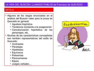 ESTILO
LA VIDA DEL BUSCÓN, LLAMADO PABLOS de Francisco de QUEVEDOLA VIDA DEL BUSCÓN, LLAMADO PABLOS de Francisco de QUEVEDO
• Algunos de los rasgos enunciados en el
análisis del Buscón valen para la prosa de
Quevedo en general:
• Agudeza lingüística
• Tendencia constante a la exageración
• Caricaturización hiperbólica de los
personajes, etc.
• Muchas de las características conceptistas
son también representativas del estilo de
Quevedo:
• Contrastes
• Paradojas
• Hipérboles
• Equívocos
• Polisemias
• Paronomasias
• Elipsis
• Juegos verbales…
 